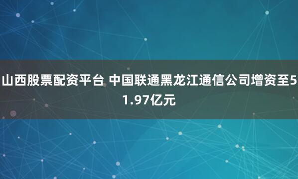 山西股票配资平台 中国联通黑龙江通信公司增资至51.97亿元