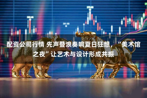 配资公司行情 先声叠浪奏响夏日狂想，“美术馆之夜”让艺术与设计形成共振