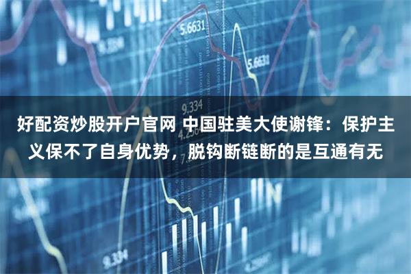 好配资炒股开户官网 中国驻美大使谢锋：保护主义保不了自身优势，脱钩断链断的是互通有无