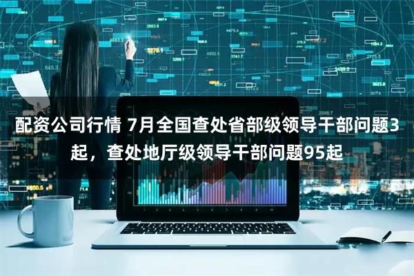 配资公司行情 7月全国查处省部级领导干部问题3起，查处地厅级领导干部问题95起