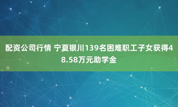 配资公司行情 宁夏银川139名困难职工子女获得48.58万元助学金