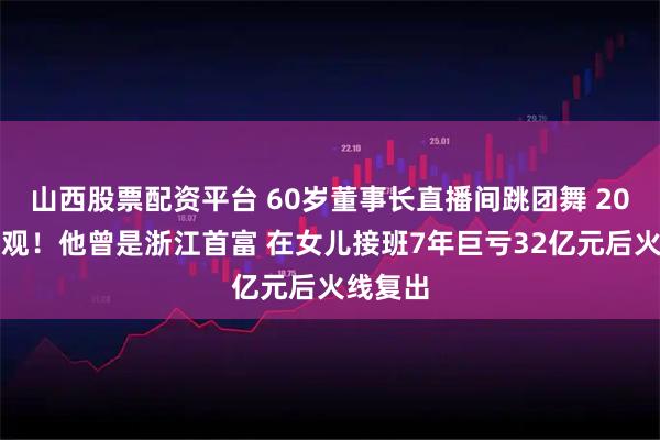 山西股票配资平台 60岁董事长直播间跳团舞 20万人围观！他曾是浙江首富 在女儿接班7年巨亏32亿元后火线复出