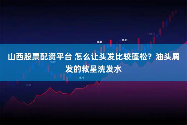 山西股票配资平台 怎么让头发比较蓬松？油头屑发的救星洗发水