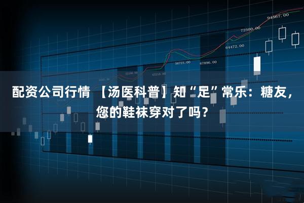 配资公司行情 【汤医科普】知“足”常乐：糖友，您的鞋袜穿对了吗？