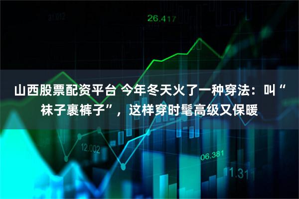 山西股票配资平台 今年冬天火了一种穿法：叫“袜子裹裤子”，这样穿时髦高级又保暖