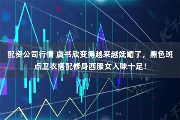 配资公司行情 虞书欣变得越来越妩媚了，黑色斑点卫衣搭配修身西服女人味十足！