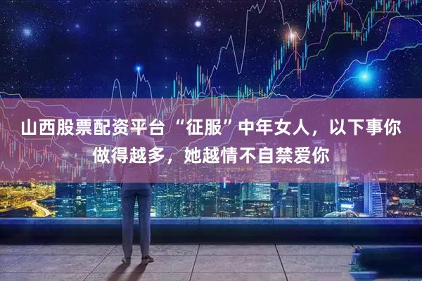 山西股票配资平台 “征服”中年女人，以下事你做得越多，她越情不自禁爱你