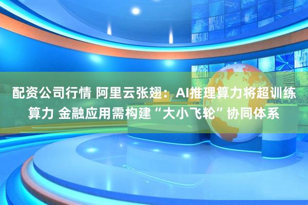 配资公司行情 阿里云张翅：AI推理算力将超训练算力 金融应用需构建“大小飞轮”协同体系