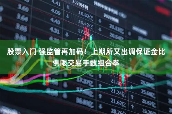 股票入门 强监管再加码！上期所又出调保证金比例限交易手数组合拳