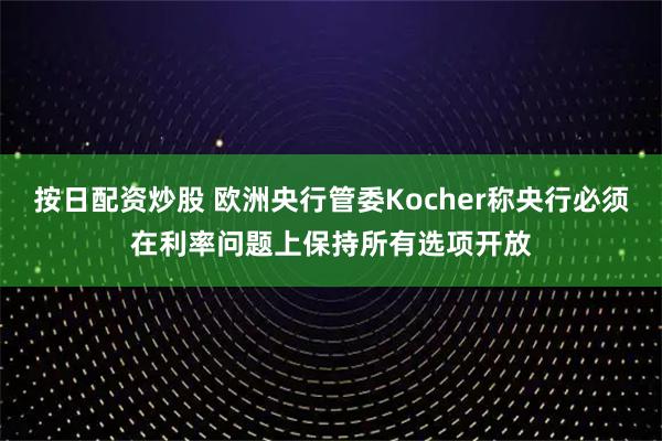 按日配资炒股 欧洲央行管委Kocher称央行必须在利率问题上保持所有选项开放