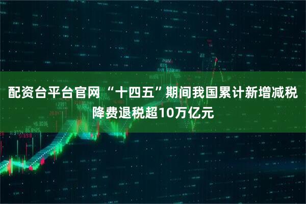 配资台平台官网 “十四五”期间我国累计新增减税降费退税超10万亿元