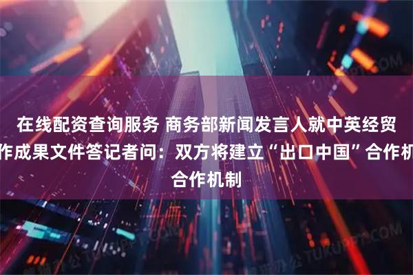 在线配资查询服务 商务部新闻发言人就中英经贸合作成果文件答记者问：双方将建立“出口中国”合作机制