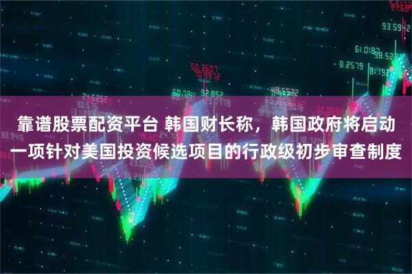 靠谱股票配资平台 韩国财长称，韩国政府将启动一项针对美国投资候选项目的行政级初步审查制度