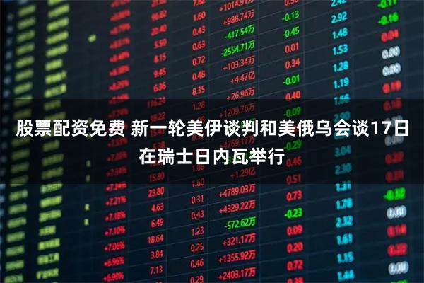 股票配资免费 新一轮美伊谈判和美俄乌会谈17日在瑞士日内瓦举行