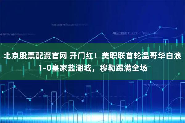 北京股票配资官网 开门红！美职联首轮温哥华白浪1-0皇家盐湖城，穆勒踢满全场