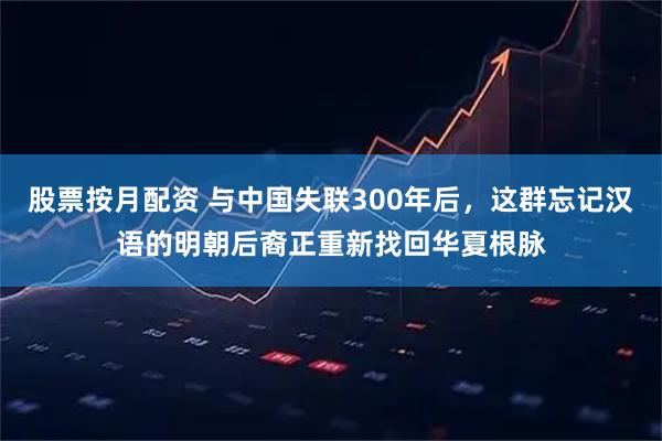 股票按月配资 与中国失联300年后，这群忘记汉语的明朝后裔正重新找回华夏根脉