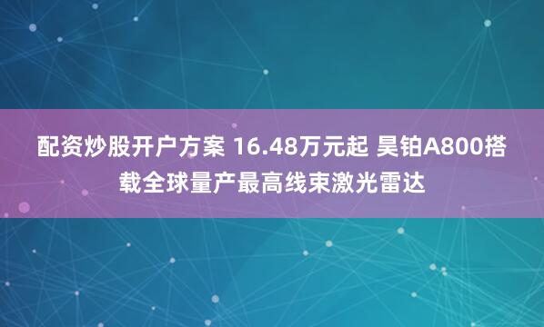 配资炒股开户方案 16.48万元起 昊铂A800搭载全球量产最高线束激光雷达