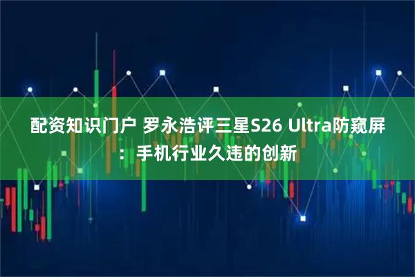 配资知识门户 罗永浩评三星S26 Ultra防窥屏：手机行业久违的创新