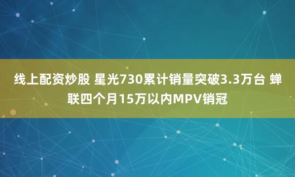 线上配资炒股 星光730累计销量突破3.3万台 蝉联四个月15万以内MPV销冠