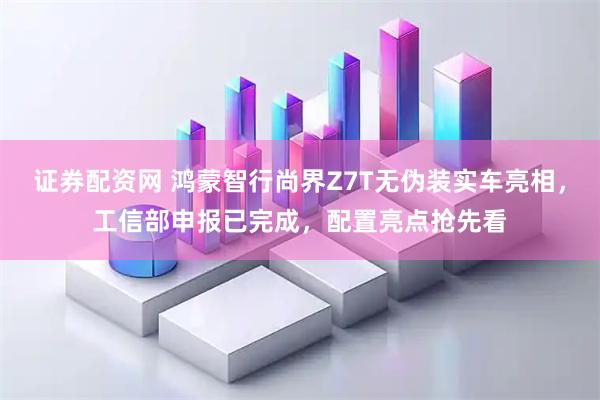 证券配资网 鸿蒙智行尚界Z7T无伪装实车亮相，工信部申报已完成，配置亮点抢先看