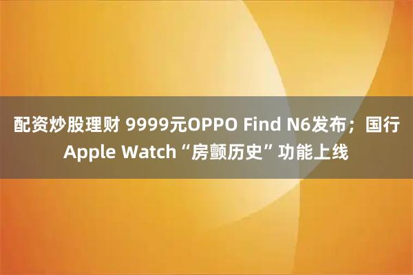 配资炒股理财 9999元OPPO Find N6发布；国行Apple Watch“房颤历史”功能上线