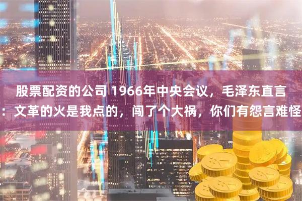 股票配资的公司 1966年中央会议，毛泽东直言：文革的火是我点的，闯了个大祸，你们有怨言难怪